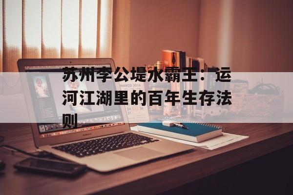 苏州李公堤水霸王:运河江湖里的百年生存法则-第1张图片- 苏州李公堤水霸王:运河江湖里的百年生存法则-第1张图片-