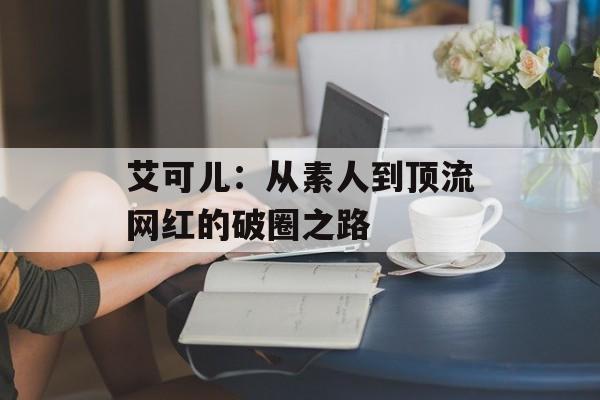 艾可儿:从素人到顶流网红的破圈之路-第1张图片- 艾可儿:从素人到顶流网红的破圈之路-第1张图片-