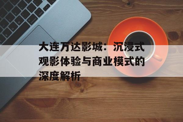 大连万达影城:沉浸式观影体验与商业模式的深度解析-第1张图片- 大连万达影城:沉浸式观影体验与商业模式的深度解析-第1张图片-