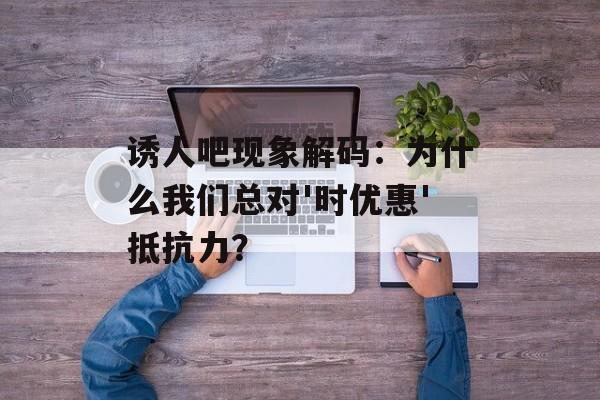 诱人吧现象解码:为什么我们总对'时优惠'抵抗力?-第1张图片- 诱人吧现象解码:为什么我们总对'时优惠'抵抗力?-第1张图片-